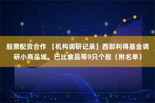股票配资合作 【机构调研记录】西部利得基金调研小商品城、巴比食品等9只个股（附名单）