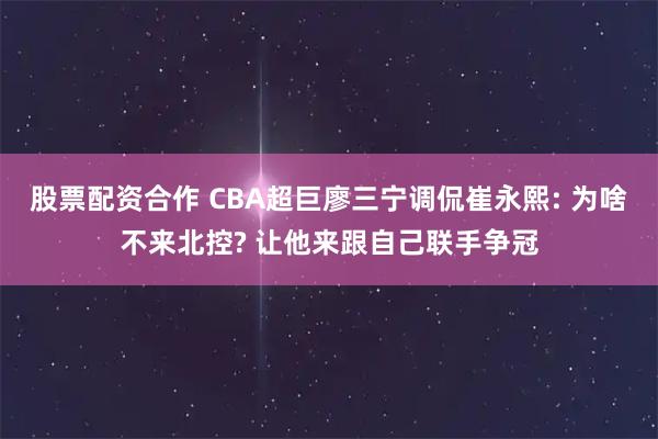 股票配资合作 CBA超巨廖三宁调侃崔永熙: 为啥不来北控? 让他来跟自己联手争冠