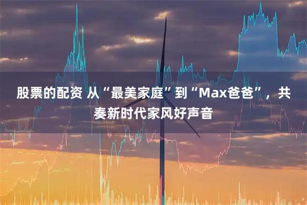 股票的配资 从“最美家庭”到“Max爸爸”，共奏新时代家风好声音