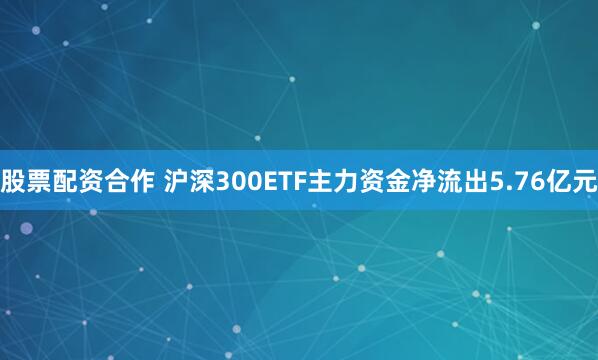 股票配资合作 沪深300ETF主力资金净流出5.76亿元