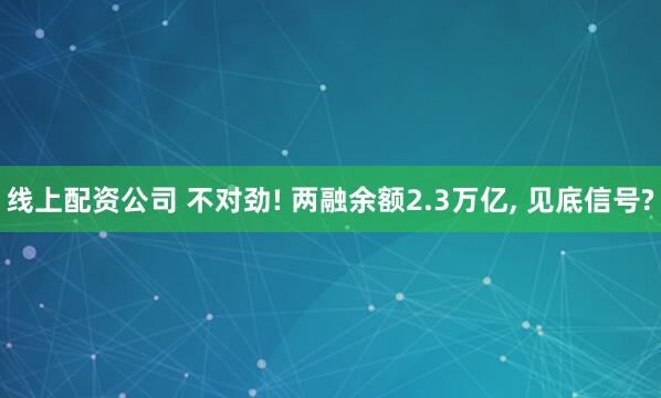 线上配资公司 不对劲! 两融余额2.3万亿, 见底信号?