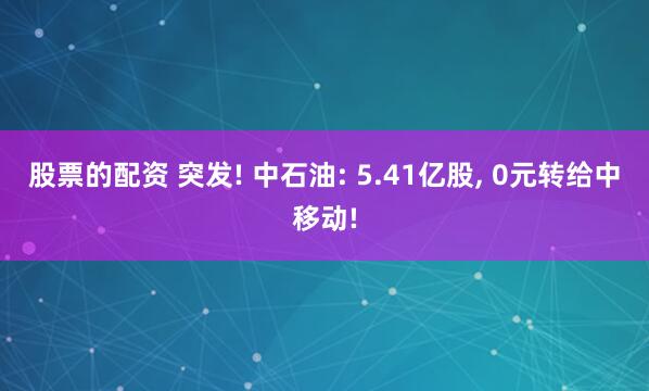 股票的配资 突发! 中石油: 5.41亿股, 0元转给中移动!