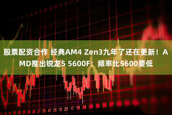 股票配资合作 经典AM4 Zen3九年了还在更新!AMD推出锐龙5 5600F:频率比5600要低