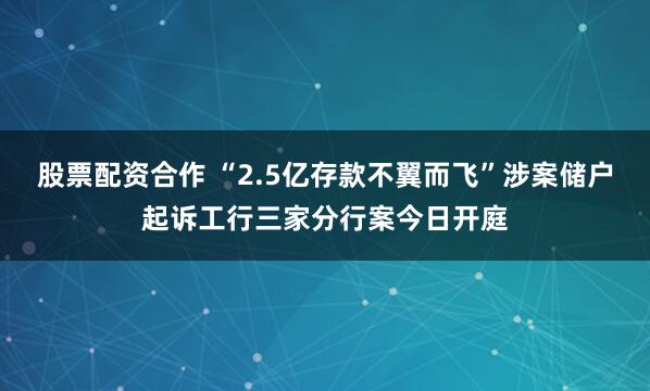 股票配资合作 “2.5亿存款不翼而飞”涉案储户起诉工行三家分行案今日开庭