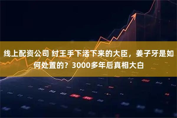 线上配资公司 纣王手下活下来的大臣，姜子牙是如何处置的？3000多年后真相大白