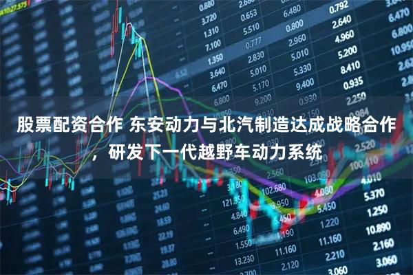 股票配资合作 东安动力与北汽制造达成战略合作，研发下一代越野车动力系统