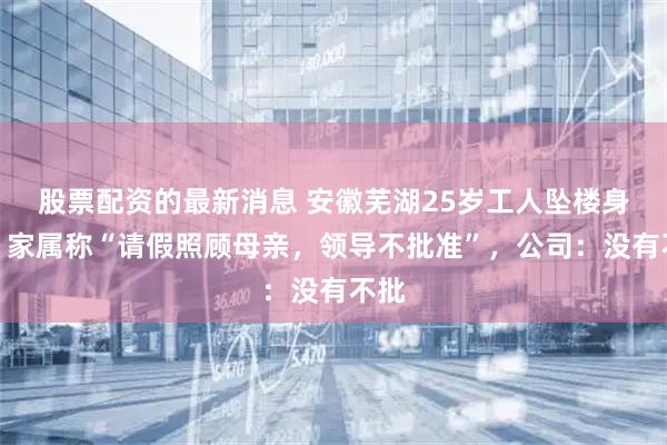 股票配资的最新消息 安徽芜湖25岁工人坠楼身亡，家属称“请假照顾母亲，领导不批准”，公司：没有不批
