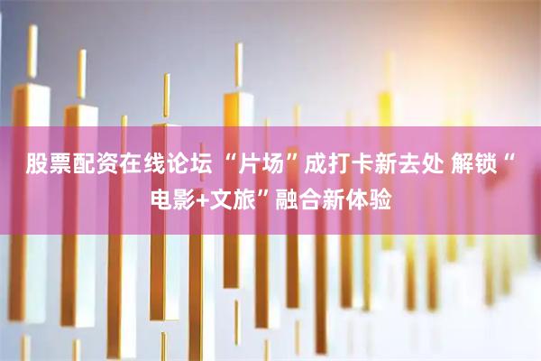 股票配资在线论坛 “片场”成打卡新去处 解锁“电影+文旅”融合新体验