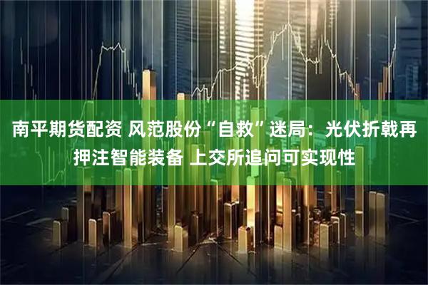 南平期货配资 风范股份“自救”迷局：光伏折戟再押注智能装备 上交所追问可实现性