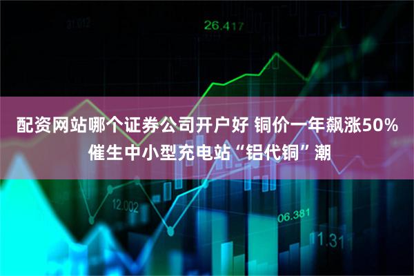 配资网站哪个证券公司开户好 铜价一年飙涨50% 催生中小型充电站“铝代铜”潮