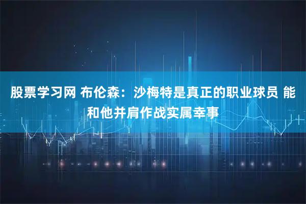 股票学习网 布伦森：沙梅特是真正的职业球员 能和他并肩作战实属幸事