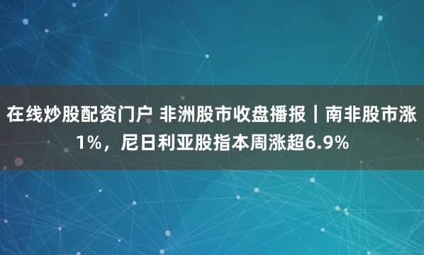 在线炒股配资门户 非洲股市收盘播报｜南非股市涨1%，尼日利亚股指本周涨超6.9%