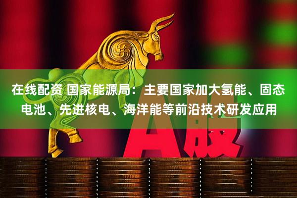 在线配资 国家能源局：主要国家加大氢能、固态电池、先进核电、海洋能等前沿技术研发应用