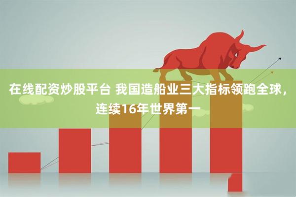 在线配资炒股平台 我国造船业三大指标领跑全球，连续16年世界第一