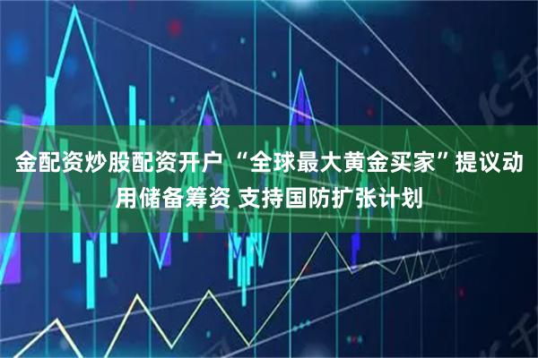 金配资炒股配资开户 “全球最大黄金买家”提议动用储备筹资 支持国防扩张计划