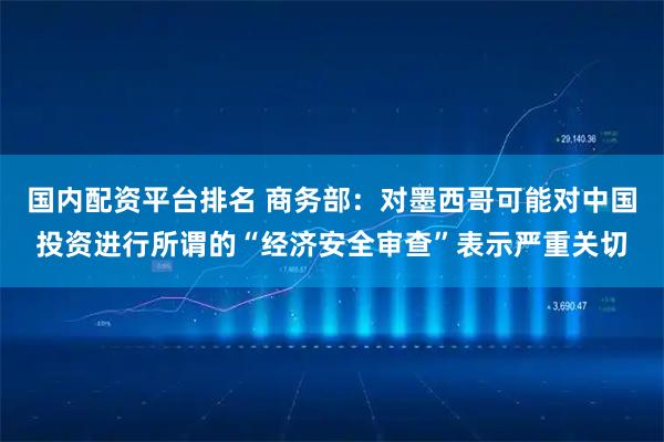 国内配资平台排名 商务部：对墨西哥可能对中国投资进行所谓的“经济安全审查”表示严重关切