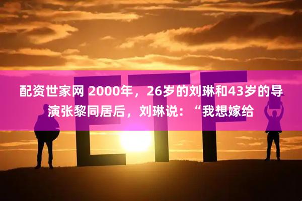 配资世家网 2000年，26岁的刘琳和43岁的导演张黎同居后，刘琳说：“我想嫁给