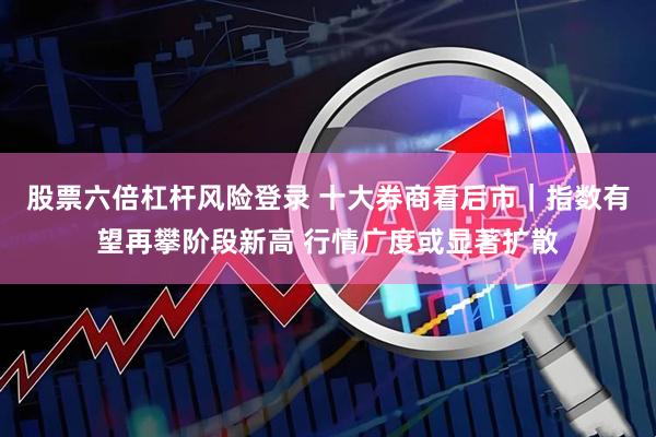 股票六倍杠杆风险登录 十大券商看后市｜指数有望再攀阶段新高 行情广度或显著扩散
