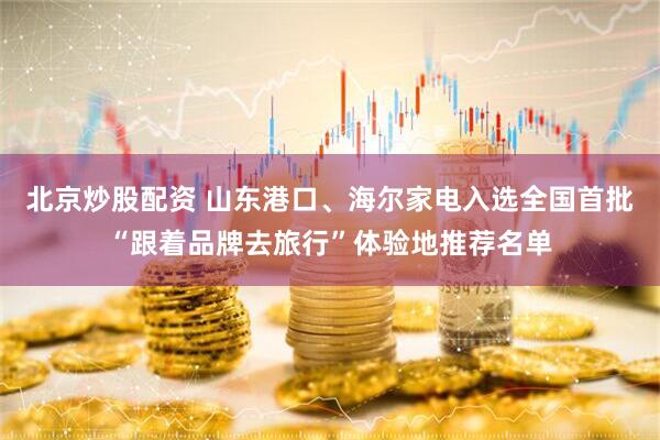 北京炒股配资 山东港口、海尔家电入选全国首批“跟着品牌去旅行”体验地推荐名单