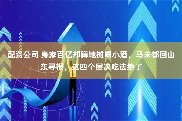 配资公司 身家百亿却蹲地摊喝小酒，马未都回山东寻根，这四个层次吃法绝了