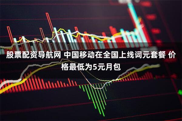 股票配资导航网 中国移动在全国上线词元套餐 价格最低为5元月包