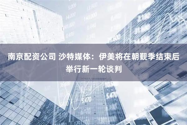南京配资公司 沙特媒体：伊美将在朝觐季结束后举行新一轮谈判