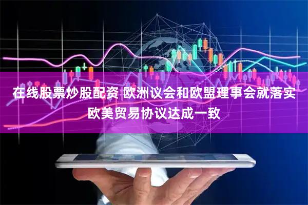 在线股票炒股配资 欧洲议会和欧盟理事会就落实欧美贸易协议达成一致