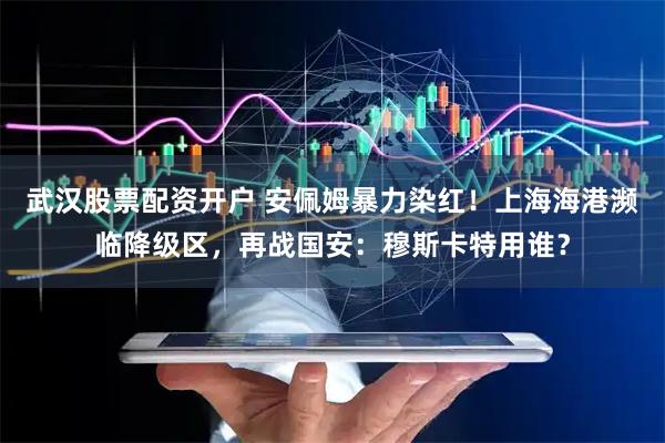 武汉股票配资开户 安佩姆暴力染红!上海海港濒临降级区,再战国安:穆斯卡特用谁?