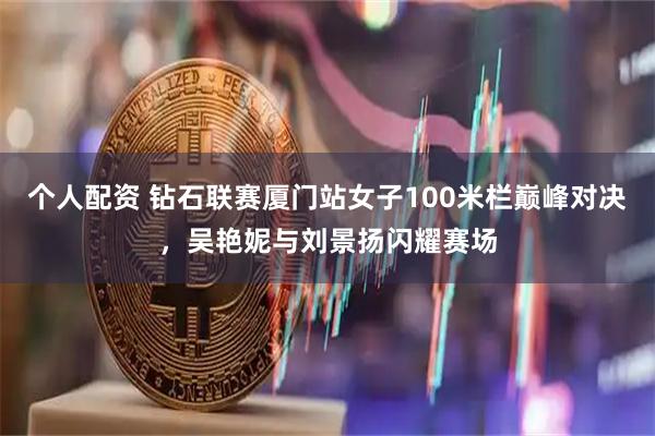 个人配资 钻石联赛厦门站女子100米栏巅峰对决，吴艳妮与刘景扬闪耀赛场
