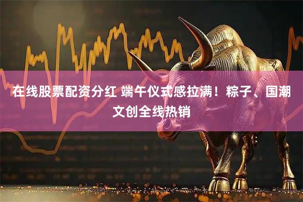 在线股票配资分红 端午仪式感拉满！粽子、国潮文创全线热销
