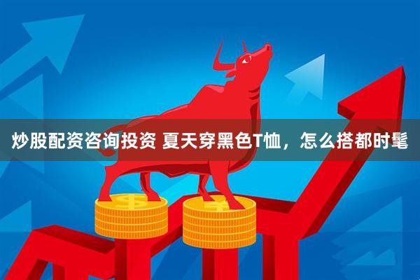 炒股配资咨询投资 夏天穿黑色T恤，怎么搭都时髦