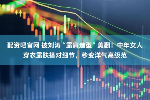 配资吧官网 被刘涛“露肩造型”美翻！中年女人穿衣露肤搭对细节，秒变洋气高级范