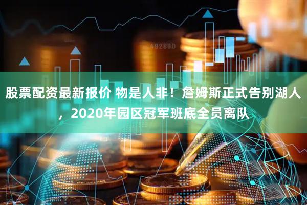 股票配资最新报价 物是人非！詹姆斯正式告别湖人，2020年园区冠军班底全员离队