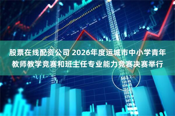 股票在线配资公司 2026年度运城市中小学青年教师教学竞赛和班主任专业能力竞赛决赛举行
