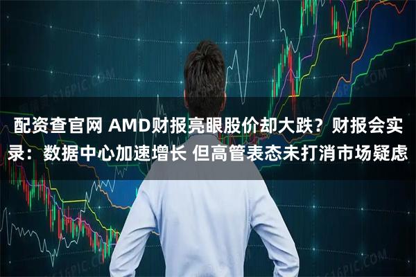 配资查官网 AMD财报亮眼股价却大跌？财报会实录：数据中心加速增长 但高管表态未打消市场疑虑