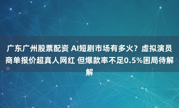 广东广州股票配资 AI短剧市场有多火？虚拟演员商单报价超真人网红 但爆款率不足0.5%困局待解