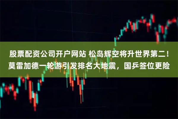 股票配资公司开户网站 松岛辉空将升世界第二！莫雷加德一轮游引发排名大地震，国乒签位更险