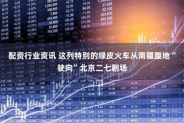 配资行业资讯 这列特别的绿皮火车从南疆腹地“驶向”北京二七剧场