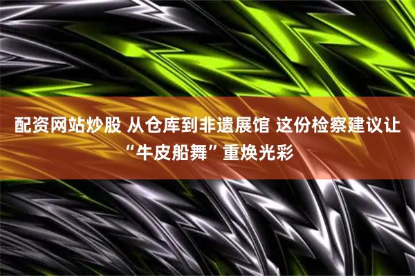 配资网站炒股 从仓库到非遗展馆 这份检察建议让“牛皮船舞”重焕光彩